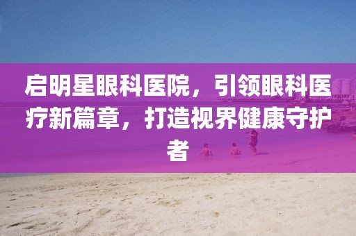 启明星眼科医院，引领眼科医疗新篇章，打造视界健康守护者