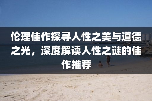 伦理佳作探寻人性之美与道德之光，深度解读人性之谜的佳作推荐