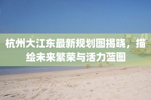 杭州大江东最新规划图揭晓，描绘未来繁荣与活力蓝图
