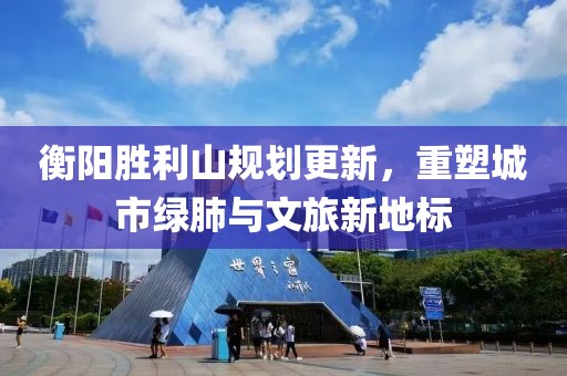 衡阳胜利山规划更新，重塑城市绿肺与文旅新地标