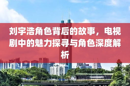 刘宇浩角色背后的故事，电视剧中的魅力探寻与角色深度解析