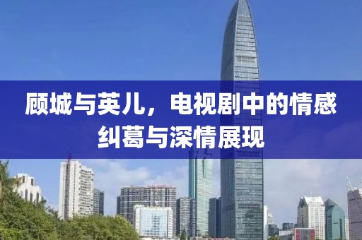 顾城与英儿，电视剧中的情感纠葛与深情展现