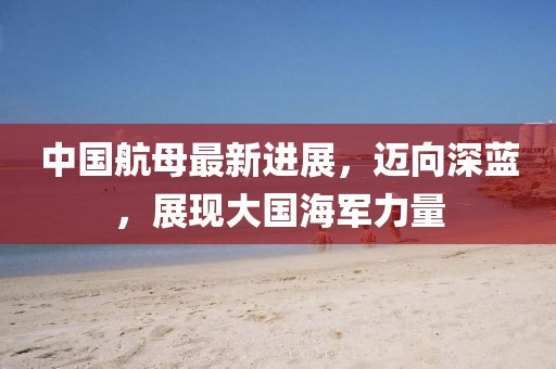 中国航母最新进展，迈向深蓝，展现大国海军力量