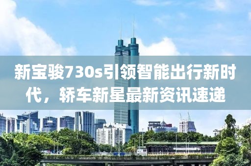 新宝骏730s引领智能出行新时代，轿车新星最新资讯速递