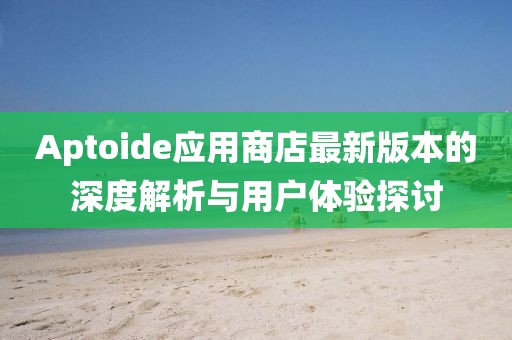 Aptoide应用商店最新版本的深度解析与用户体验探讨