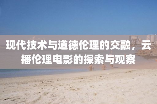 现代技术与道德伦理的交融，云播伦理电影的探索与观察