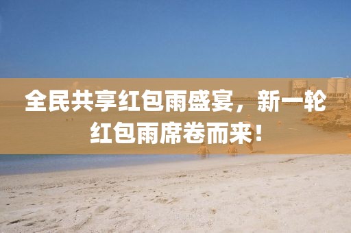 全民共享红包雨盛宴，新一轮红包雨席卷而来！