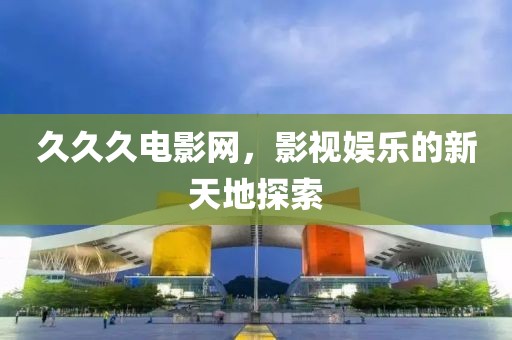 久久久电影网，影视娱乐的新天地探索