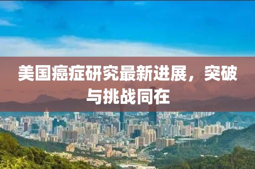 美国癌症研究最新进展，突破与挑战同在