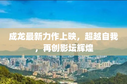 成龙最新力作上映，超越自我，再创影坛辉煌