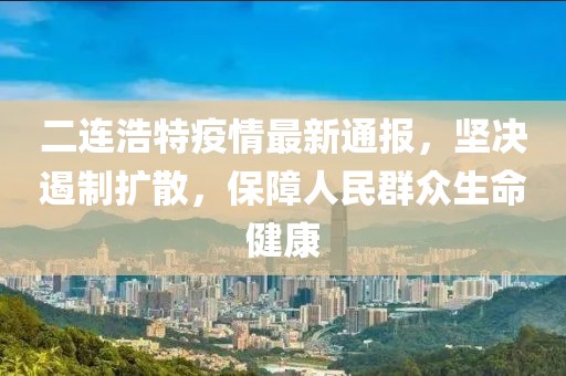 二连浩特疫情最新通报，坚决遏制扩散，保障人民群众生命健康