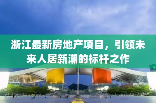 浙江最新房地产项目，引领未来人居新潮的标杆之作