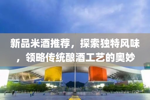 新品米酒推荐，探索独特风味，领略传统酿酒工艺的奥妙