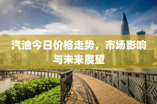 汽油今日价格走势，市场影响与未来展望