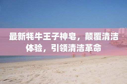最新牦牛王子神皂，颠覆清洁体验，引领清洁革命