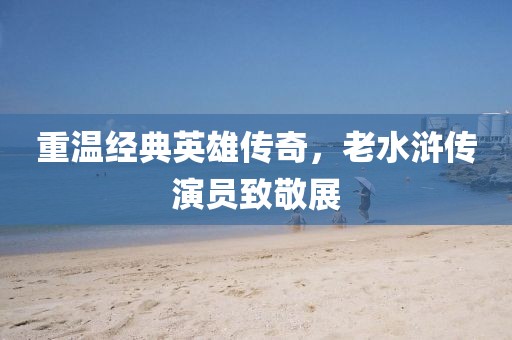 重温经典英雄传奇，老水浒传演员致敬展