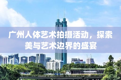 广州人体艺术拍摄活动，探索美与艺术边界的盛宴
