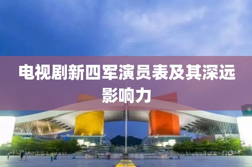 电视剧新四军演员表及其深远影响力
