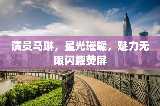 演员马琳，星光璀璨，魅力无限闪耀荧屏