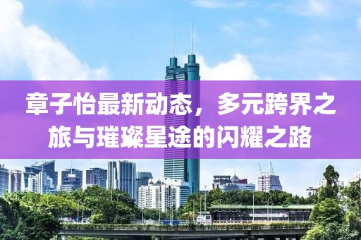 章子怡最新动态，多元跨界之旅与璀璨星途的闪耀之路