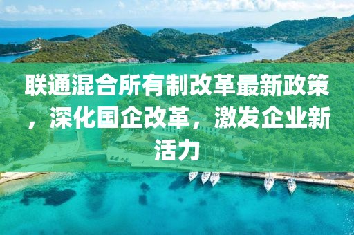 联通混合所有制改革最新政策，深化国企改革，激发企业新活力