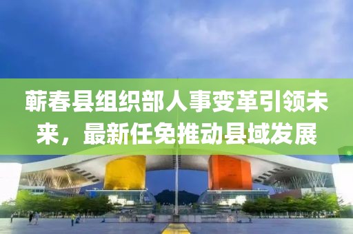 蕲春县组织部人事变革引领未来，最新任免推动县域发展