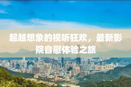 超越想象的视听狂欢，最新影院自慰体验之旅