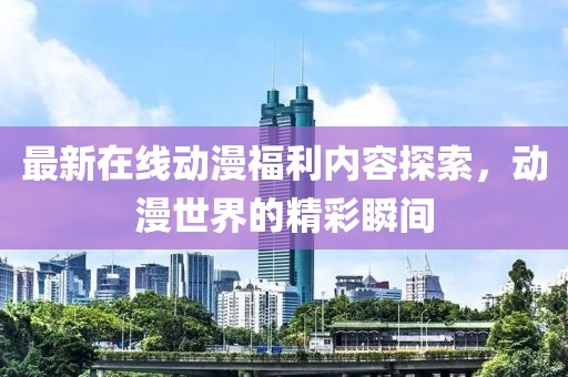 最新在线动漫福利内容探索，动漫世界的精彩瞬间