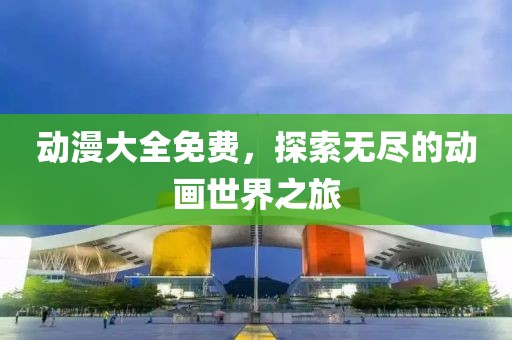 动漫大全免费，探索无尽的动画世界之旅