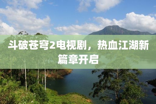 斗破苍穹2电视剧，热血江湖新篇章开启