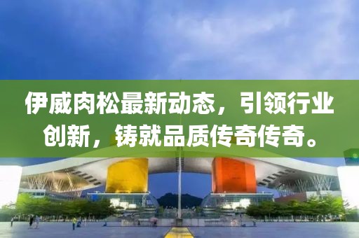 伊威肉松最新动态，引领行业创新，铸就品质传奇传奇。
