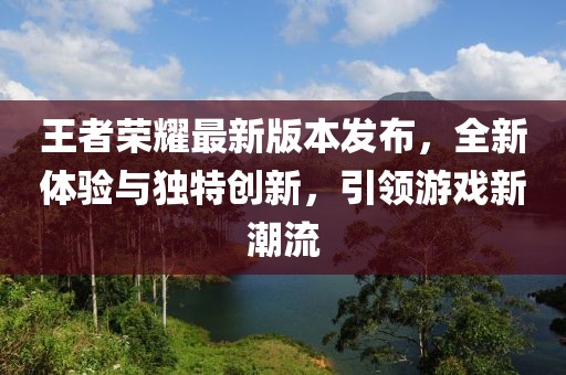 王者荣耀最新版本发布，全新体验与独特创新，引领游戏新潮流