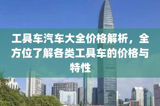 工具车汽车大全价格解析，全方位了解各类工具车的价格与特性