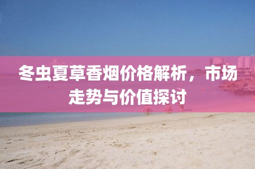 冬虫夏草香烟价格解析，市场走势与价值探讨
