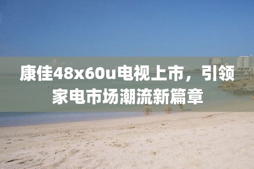 康佳48x60u电视上市，引领家电市场潮流新篇章