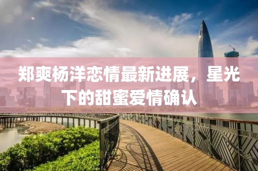 郑爽杨洋恋情最新进展，星光下的甜蜜爱情确认