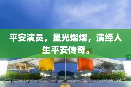 平安演员，星光熠熠，演绎人生平安传奇。