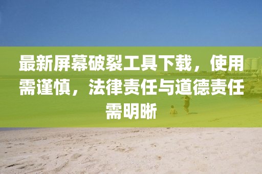 最新屏幕破裂工具下载，使用需谨慎，法律责任与道德责任需明晰