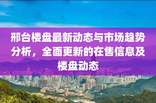 邢台楼盘最新动态与市场趋势分析，全面更新的在售信息及楼盘动态