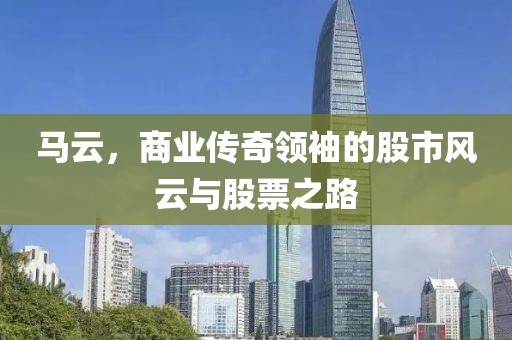 马云，商业传奇领袖的股市风云与股票之路