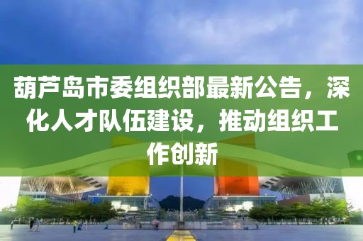 葫芦岛市委组织部最新公告，深化人才队伍建设，推动组织工作创新