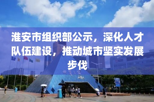 淮安市组织部公示，深化人才队伍建设，推动城市坚实发展步伐