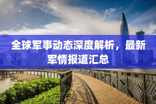 全球军事动态深度解析，最新军情报道汇总