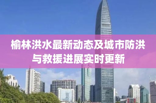 榆林洪水最新动态及城市防洪与救援进展实时更新