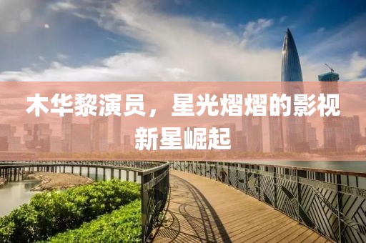 木华黎演员，星光熠熠的影视新星崛起