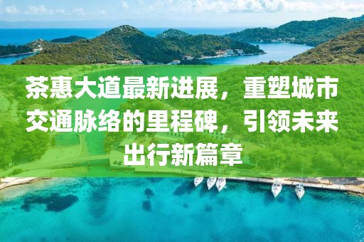 茶惠大道最新进展，重塑城市交通脉络的里程碑，引领未来出行新篇章