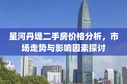 星河丹堤二手房价格分析，市场走势与影响因素探讨