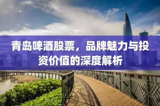 青岛啤酒股票，品牌魅力与投资价值的深度解析