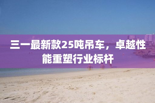 三一最新款25吨吊车，卓越性能重塑行业标杆