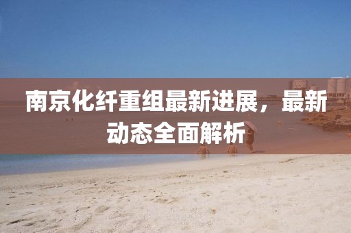 南京化纤重组最新进展，最新动态全面解析